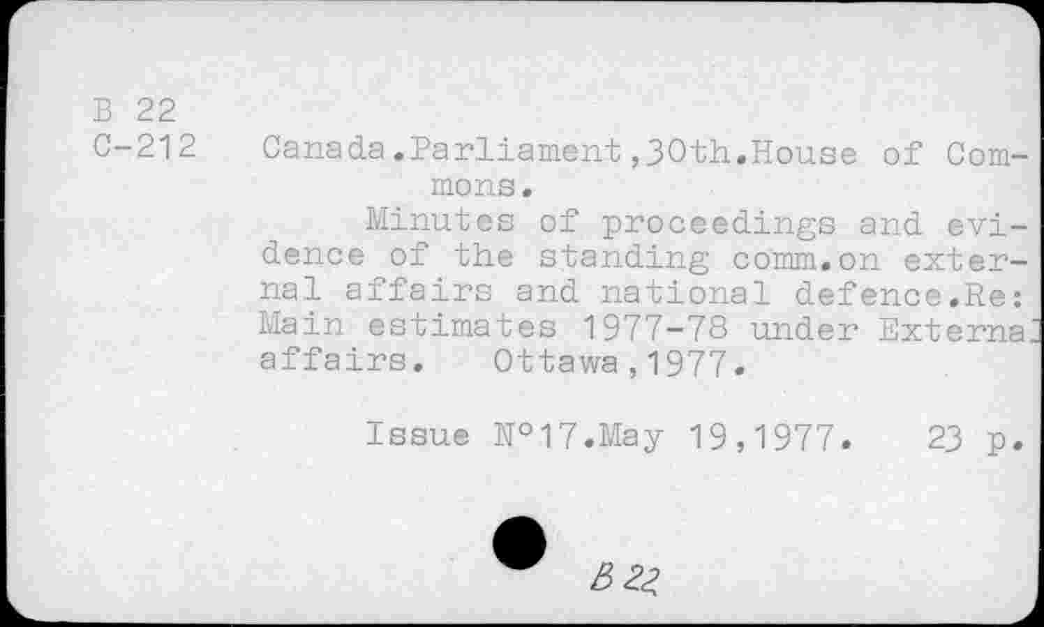 ﻿B 22
C-212
Canada.Parliament ,30th.House of Commons.
Minutes of proceedings and evidence of the standing comm.on external affairs and national defence.Re: Main estimates 1977-78 under Externa, affairs. Ottawa,1977.
Issue №17.May 19,1977.	23 p.